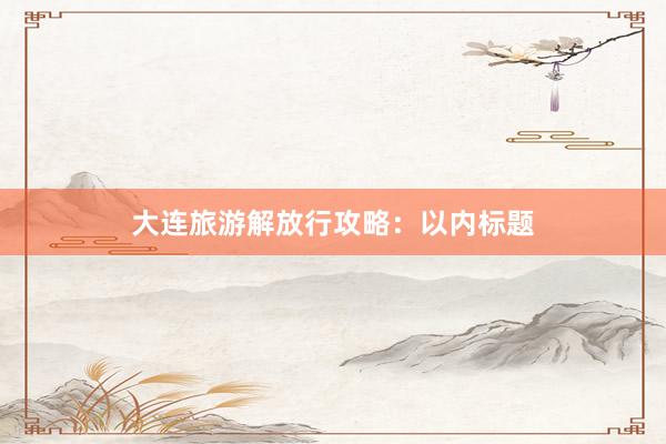 大连旅游解放行攻略：以内标题
